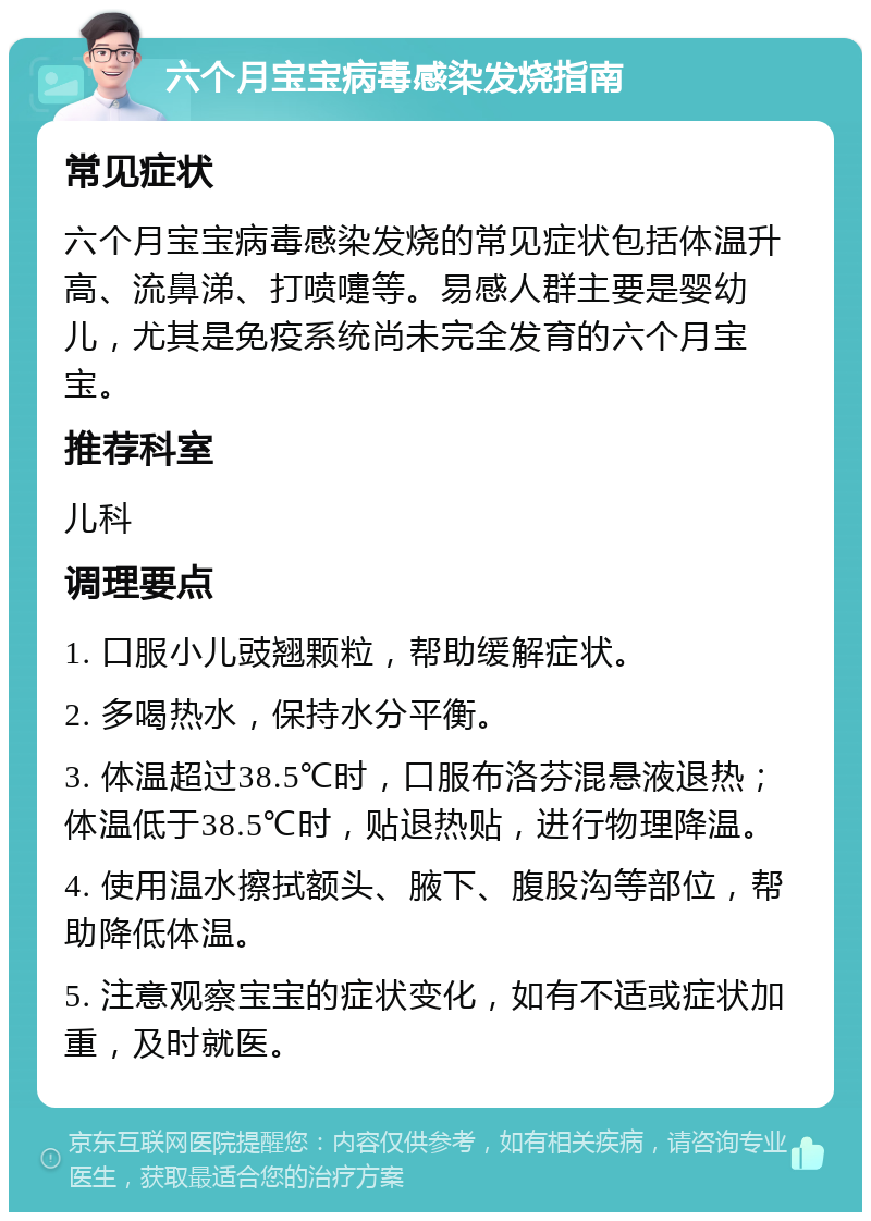 六个月宝宝病毒感染发烧指南 常见症状 六个月宝宝病毒感染发烧的常见症状包括体温升高、流鼻涕、打喷嚏等。易感人群主要是婴幼儿，尤其是免疫系统尚未完全发育的六个月宝宝。 推荐科室 儿科 调理要点 1. 口服小儿豉翘颗粒，帮助缓解症状。 2. 多喝热水，保持水分平衡。 3. 体温超过38.5℃时，口服布洛芬混悬液退热；体温低于38.5℃时，贴退热贴，进行物理降温。 4. 使用温水擦拭额头、腋下、腹股沟等部位，帮助降低体温。 5. 注意观察宝宝的症状变化，如有不适或症状加重，及时就医。