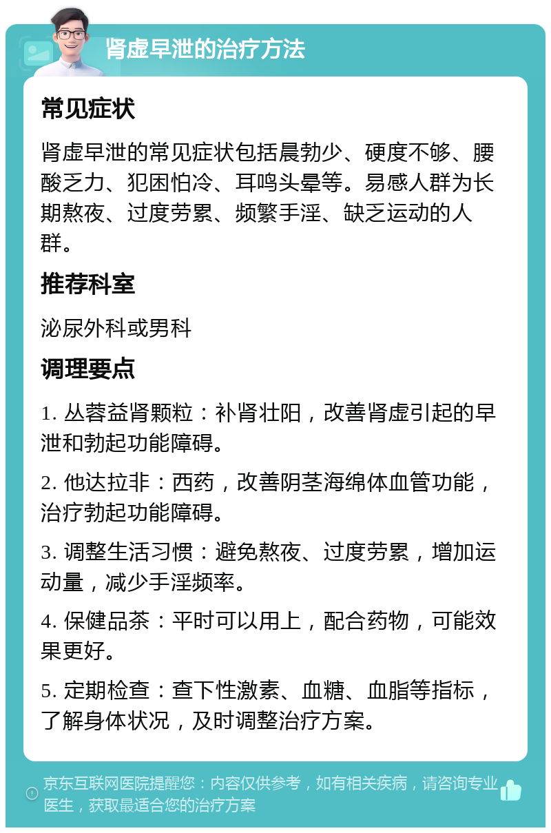 肾虚早泄的治疗方法 常见症状 肾虚早泄的常见症状包括晨勃少、硬度不够、腰酸乏力、犯困怕冷、耳鸣头晕等。易感人群为长期熬夜、过度劳累、频繁手淫、缺乏运动的人群。 推荐科室 泌尿外科或男科 调理要点 1. 丛蓉益肾颗粒：补肾壮阳，改善肾虚引起的早泄和勃起功能障碍。 2. 他达拉非：西药，改善阴茎海绵体血管功能，治疗勃起功能障碍。 3. 调整生活习惯：避免熬夜、过度劳累，增加运动量，减少手淫频率。 4. 保健品茶：平时可以用上，配合药物，可能效果更好。 5. 定期检查：查下性激素、血糖、血脂等指标，了解身体状况，及时调整治疗方案。