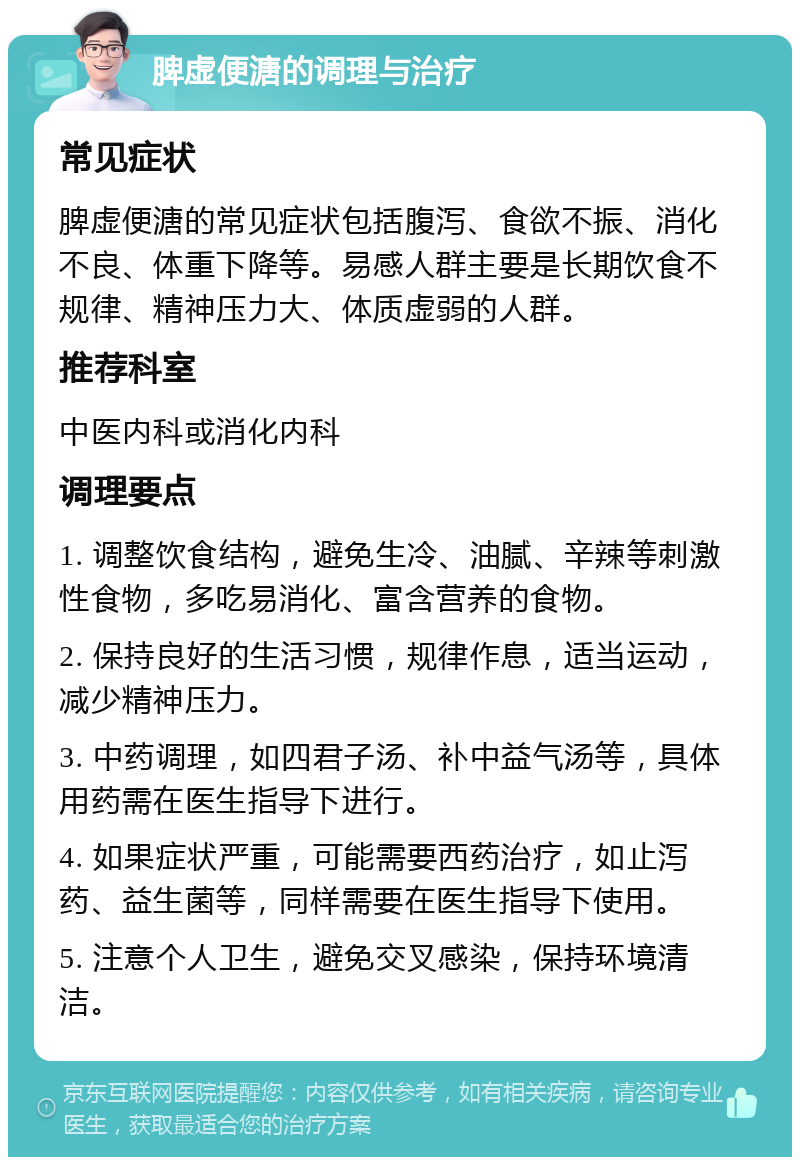 脾虚便溏的调理与治疗 常见症状 脾虚便溏的常见症状包括腹泻、食欲不振、消化不良、体重下降等。易感人群主要是长期饮食不规律、精神压力大、体质虚弱的人群。 推荐科室 中医内科或消化内科 调理要点 1. 调整饮食结构，避免生冷、油腻、辛辣等刺激性食物，多吃易消化、富含营养的食物。 2. 保持良好的生活习惯，规律作息，适当运动，减少精神压力。 3. 中药调理，如四君子汤、补中益气汤等，具体用药需在医生指导下进行。 4. 如果症状严重，可能需要西药治疗，如止泻药、益生菌等，同样需要在医生指导下使用。 5. 注意个人卫生，避免交叉感染，保持环境清洁。