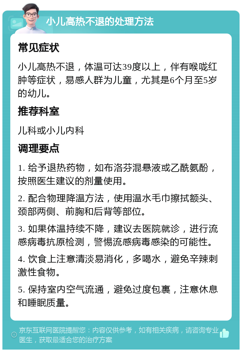 小儿高热不退的处理方法 常见症状 小儿高热不退，体温可达39度以上，伴有喉咙红肿等症状，易感人群为儿童，尤其是6个月至5岁的幼儿。 推荐科室 儿科或小儿内科 调理要点 1. 给予退热药物，如布洛芬混悬液或乙酰氨酚，按照医生建议的剂量使用。 2. 配合物理降温方法，使用温水毛巾擦拭额头、颈部两侧、前胸和后背等部位。 3. 如果体温持续不降，建议去医院就诊，进行流感病毒抗原检测，警惕流感病毒感染的可能性。 4. 饮食上注意清淡易消化，多喝水，避免辛辣刺激性食物。 5. 保持室内空气流通，避免过度包裹，注意休息和睡眠质量。