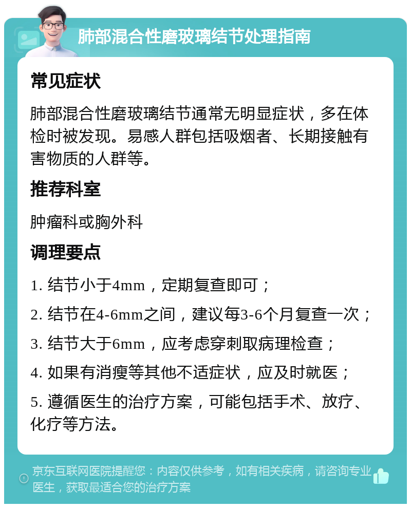 肺部混合性磨玻璃结节处理指南 常见症状 肺部混合性磨玻璃结节通常无明显症状，多在体检时被发现。易感人群包括吸烟者、长期接触有害物质的人群等。 推荐科室 肿瘤科或胸外科 调理要点 1. 结节小于4mm，定期复查即可； 2. 结节在4-6mm之间，建议每3-6个月复查一次； 3. 结节大于6mm，应考虑穿刺取病理检查； 4. 如果有消瘦等其他不适症状，应及时就医； 5. 遵循医生的治疗方案，可能包括手术、放疗、化疗等方法。