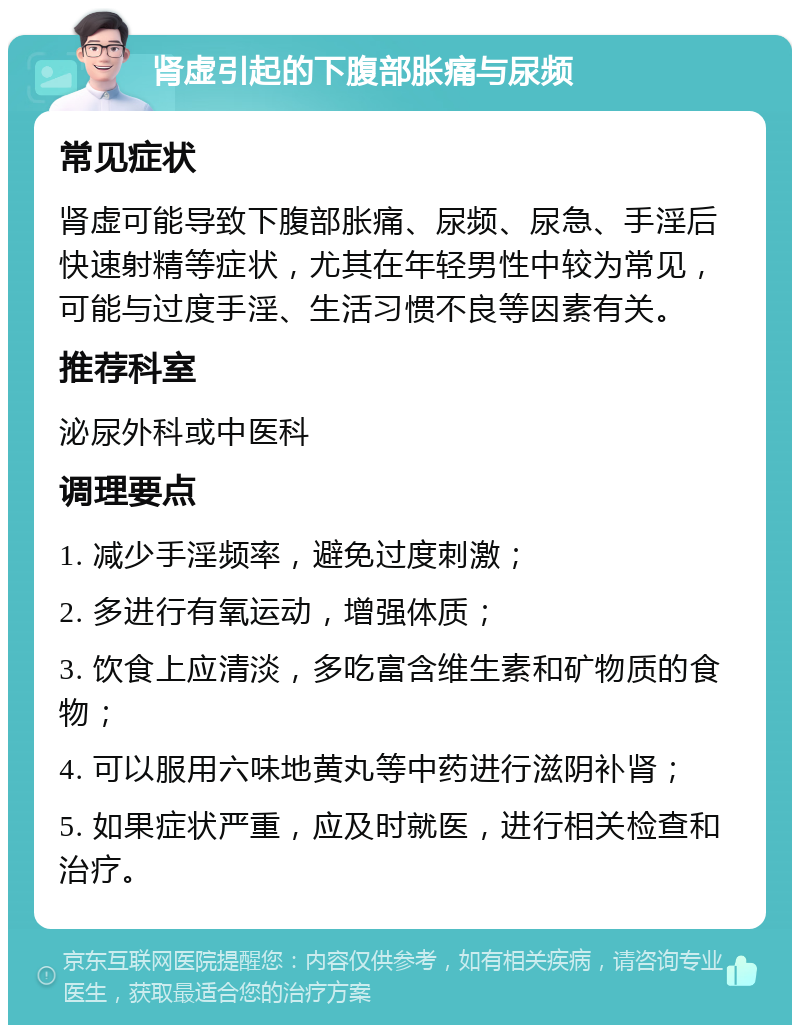 肾虚引起的下腹部胀痛与尿频 常见症状 肾虚可能导致下腹部胀痛、尿频、尿急、手淫后快速射精等症状，尤其在年轻男性中较为常见，可能与过度手淫、生活习惯不良等因素有关。 推荐科室 泌尿外科或中医科 调理要点 1. 减少手淫频率，避免过度刺激； 2. 多进行有氧运动，增强体质； 3. 饮食上应清淡，多吃富含维生素和矿物质的食物； 4. 可以服用六味地黄丸等中药进行滋阴补肾； 5. 如果症状严重，应及时就医，进行相关检查和治疗。