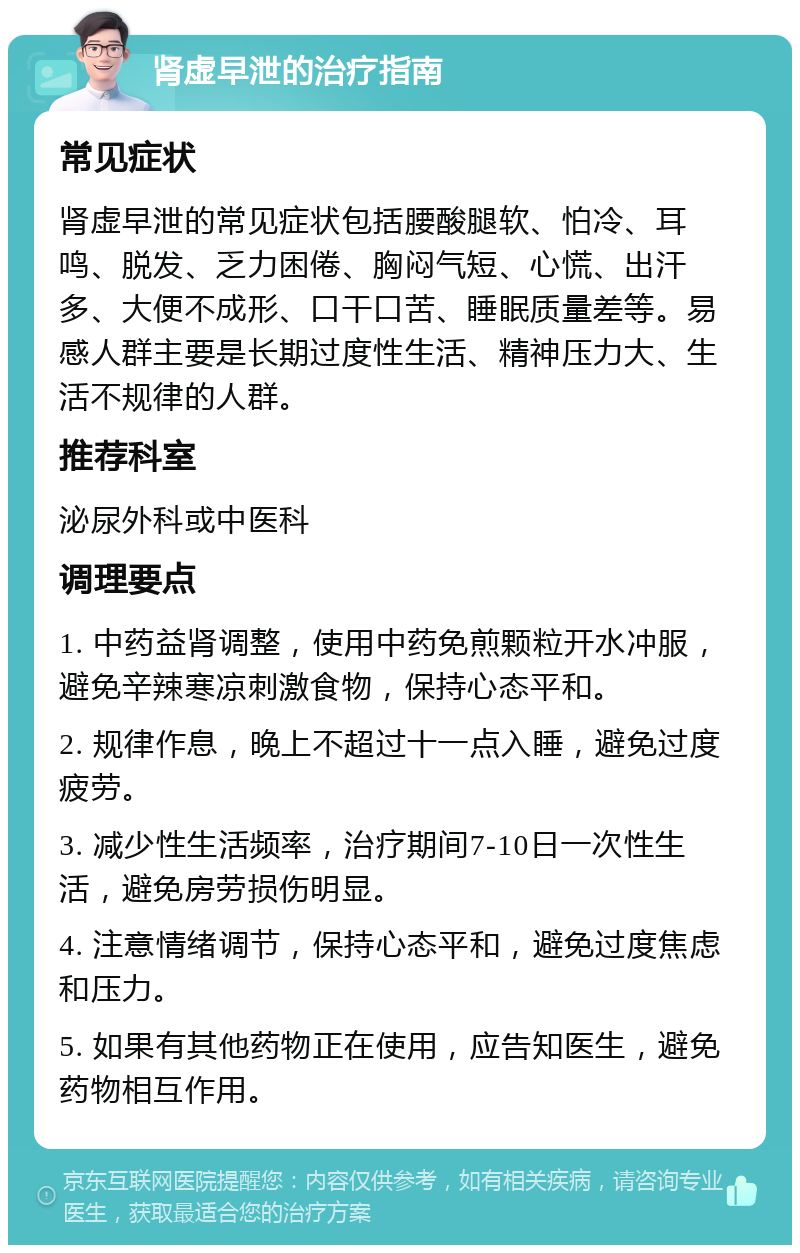 肾虚早泄的治疗指南 常见症状 肾虚早泄的常见症状包括腰酸腿软、怕冷、耳鸣、脱发、乏力困倦、胸闷气短、心慌、出汗多、大便不成形、口干口苦、睡眠质量差等。易感人群主要是长期过度性生活、精神压力大、生活不规律的人群。 推荐科室 泌尿外科或中医科 调理要点 1. 中药益肾调整，使用中药免煎颗粒开水冲服，避免辛辣寒凉刺激食物，保持心态平和。 2. 规律作息，晚上不超过十一点入睡，避免过度疲劳。 3. 减少性生活频率，治疗期间7-10日一次性生活，避免房劳损伤明显。 4. 注意情绪调节，保持心态平和，避免过度焦虑和压力。 5. 如果有其他药物正在使用，应告知医生，避免药物相互作用。