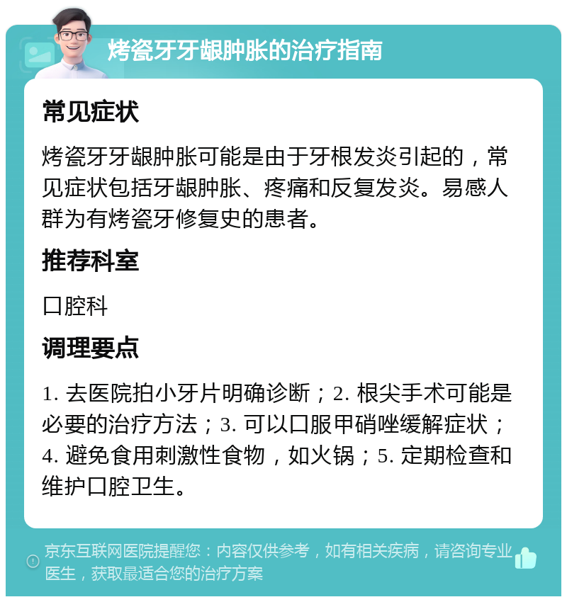 烤瓷牙牙龈肿胀的治疗指南 常见症状 烤瓷牙牙龈肿胀可能是由于牙根发炎引起的，常见症状包括牙龈肿胀、疼痛和反复发炎。易感人群为有烤瓷牙修复史的患者。 推荐科室 口腔科 调理要点 1. 去医院拍小牙片明确诊断；2. 根尖手术可能是必要的治疗方法；3. 可以口服甲硝唑缓解症状；4. 避免食用刺激性食物，如火锅；5. 定期检查和维护口腔卫生。