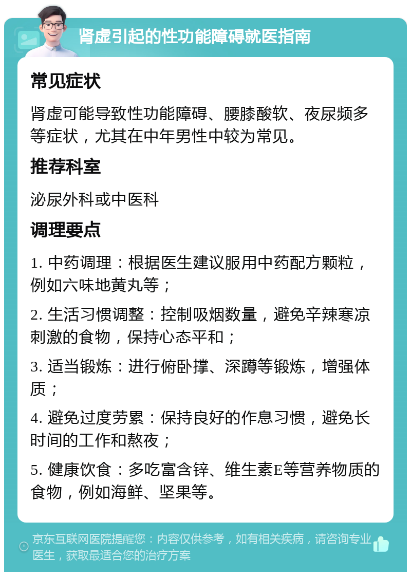 肾虚引起的性功能障碍就医指南 常见症状 肾虚可能导致性功能障碍、腰膝酸软、夜尿频多等症状，尤其在中年男性中较为常见。 推荐科室 泌尿外科或中医科 调理要点 1. 中药调理：根据医生建议服用中药配方颗粒，例如六味地黄丸等； 2. 生活习惯调整：控制吸烟数量，避免辛辣寒凉刺激的食物，保持心态平和； 3. 适当锻炼：进行俯卧撑、深蹲等锻炼，增强体质； 4. 避免过度劳累：保持良好的作息习惯，避免长时间的工作和熬夜； 5. 健康饮食：多吃富含锌、维生素E等营养物质的食物，例如海鲜、坚果等。