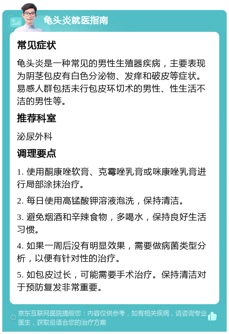 龟头炎就医指南 常见症状 龟头炎是一种常见的男性生殖器疾病，主要表现为阴茎包皮有白色分泌物、发痒和破皮等症状。易感人群包括未行包皮环切术的男性、性生活不洁的男性等。 推荐科室 泌尿外科 调理要点 1. 使用酮康唑软膏、克霉唑乳膏或咪康唑乳膏进行局部涂抹治疗。 2. 每日使用高锰酸钾溶液泡洗，保持清洁。 3. 避免烟酒和辛辣食物，多喝水，保持良好生活习惯。 4. 如果一周后没有明显效果，需要做病菌类型分析，以便有针对性的治疗。 5. 如包皮过长，可能需要手术治疗。保持清洁对于预防复发非常重要。