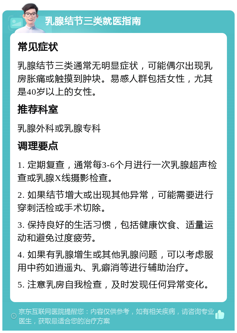 乳腺结节三类就医指南 常见症状 乳腺结节三类通常无明显症状，可能偶尔出现乳房胀痛或触摸到肿块。易感人群包括女性，尤其是40岁以上的女性。 推荐科室 乳腺外科或乳腺专科 调理要点 1. 定期复查，通常每3-6个月进行一次乳腺超声检查或乳腺X线摄影检查。 2. 如果结节增大或出现其他异常，可能需要进行穿刺活检或手术切除。 3. 保持良好的生活习惯，包括健康饮食、适量运动和避免过度疲劳。 4. 如果有乳腺增生或其他乳腺问题，可以考虑服用中药如逍遥丸、乳癖消等进行辅助治疗。 5. 注意乳房自我检查，及时发现任何异常变化。