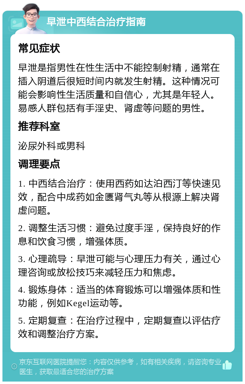 早泄中西结合治疗指南 常见症状 早泄是指男性在性生活中不能控制射精，通常在插入阴道后很短时间内就发生射精。这种情况可能会影响性生活质量和自信心，尤其是年轻人。易感人群包括有手淫史、肾虚等问题的男性。 推荐科室 泌尿外科或男科 调理要点 1. 中西结合治疗：使用西药如达泊西汀等快速见效，配合中成药如金匮肾气丸等从根源上解决肾虚问题。 2. 调整生活习惯：避免过度手淫，保持良好的作息和饮食习惯，增强体质。 3. 心理疏导：早泄可能与心理压力有关，通过心理咨询或放松技巧来减轻压力和焦虑。 4. 锻炼身体：适当的体育锻炼可以增强体质和性功能，例如Kegel运动等。 5. 定期复查：在治疗过程中，定期复查以评估疗效和调整治疗方案。