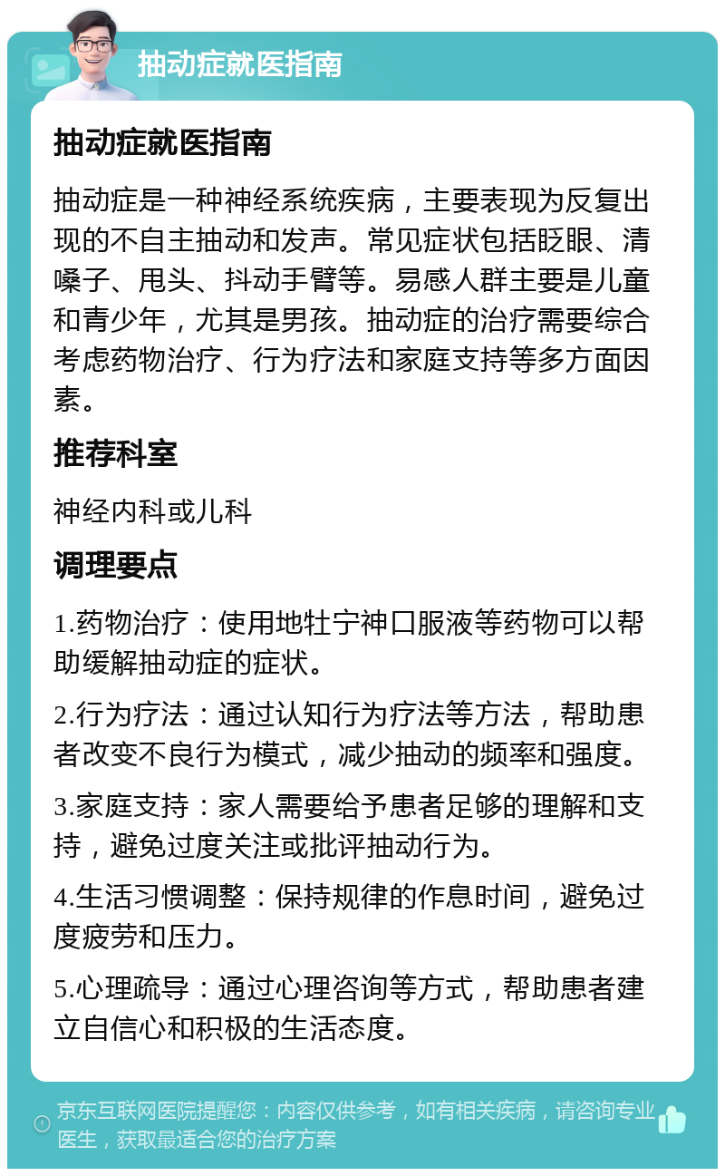 抽动症就医指南 抽动症就医指南 抽动症是一种神经系统疾病，主要表现为反复出现的不自主抽动和发声。常见症状包括眨眼、清嗓子、甩头、抖动手臂等。易感人群主要是儿童和青少年，尤其是男孩。抽动症的治疗需要综合考虑药物治疗、行为疗法和家庭支持等多方面因素。 推荐科室 神经内科或儿科 调理要点 1.药物治疗：使用地牡宁神口服液等药物可以帮助缓解抽动症的症状。 2.行为疗法：通过认知行为疗法等方法，帮助患者改变不良行为模式，减少抽动的频率和强度。 3.家庭支持：家人需要给予患者足够的理解和支持，避免过度关注或批评抽动行为。 4.生活习惯调整：保持规律的作息时间，避免过度疲劳和压力。 5.心理疏导：通过心理咨询等方式，帮助患者建立自信心和积极的生活态度。