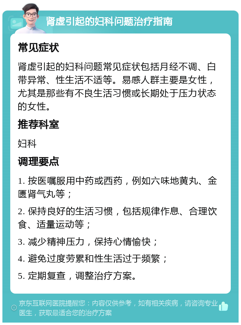 肾虚引起的妇科问题治疗指南 常见症状 肾虚引起的妇科问题常见症状包括月经不调、白带异常、性生活不适等。易感人群主要是女性，尤其是那些有不良生活习惯或长期处于压力状态的女性。 推荐科室 妇科 调理要点 1. 按医嘱服用中药或西药，例如六味地黄丸、金匮肾气丸等； 2. 保持良好的生活习惯，包括规律作息、合理饮食、适量运动等； 3. 减少精神压力，保持心情愉快； 4. 避免过度劳累和性生活过于频繁； 5. 定期复查，调整治疗方案。