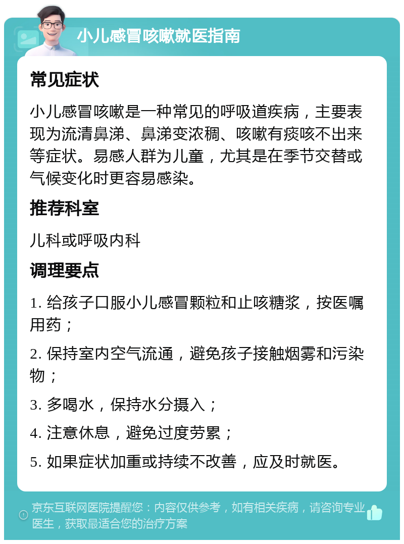 小儿感冒咳嗽就医指南 常见症状 小儿感冒咳嗽是一种常见的呼吸道疾病，主要表现为流清鼻涕、鼻涕变浓稠、咳嗽有痰咳不出来等症状。易感人群为儿童，尤其是在季节交替或气候变化时更容易感染。 推荐科室 儿科或呼吸内科 调理要点 1. 给孩子口服小儿感冒颗粒和止咳糖浆，按医嘱用药； 2. 保持室内空气流通，避免孩子接触烟雾和污染物； 3. 多喝水，保持水分摄入； 4. 注意休息，避免过度劳累； 5. 如果症状加重或持续不改善，应及时就医。