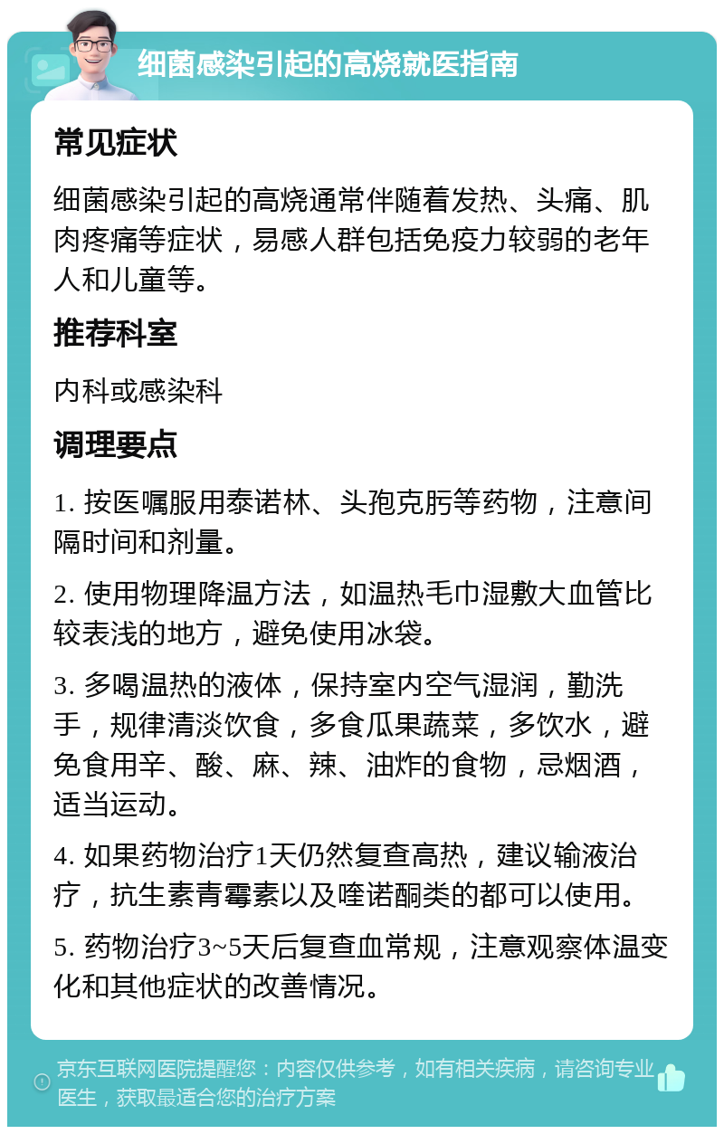 细菌感染引起的高烧就医指南 常见症状 细菌感染引起的高烧通常伴随着发热、头痛、肌肉疼痛等症状，易感人群包括免疫力较弱的老年人和儿童等。 推荐科室 内科或感染科 调理要点 1. 按医嘱服用泰诺林、头孢克肟等药物，注意间隔时间和剂量。 2. 使用物理降温方法，如温热毛巾湿敷大血管比较表浅的地方，避免使用冰袋。 3. 多喝温热的液体，保持室内空气湿润，勤洗手，规律清淡饮食，多食瓜果蔬菜，多饮水，避免食用辛、酸、麻、辣、油炸的食物，忌烟酒，适当运动。 4. 如果药物治疗1天仍然复查高热，建议输液治疗，抗生素青霉素以及喹诺酮类的都可以使用。 5. 药物治疗3~5天后复查血常规，注意观察体温变化和其他症状的改善情况。