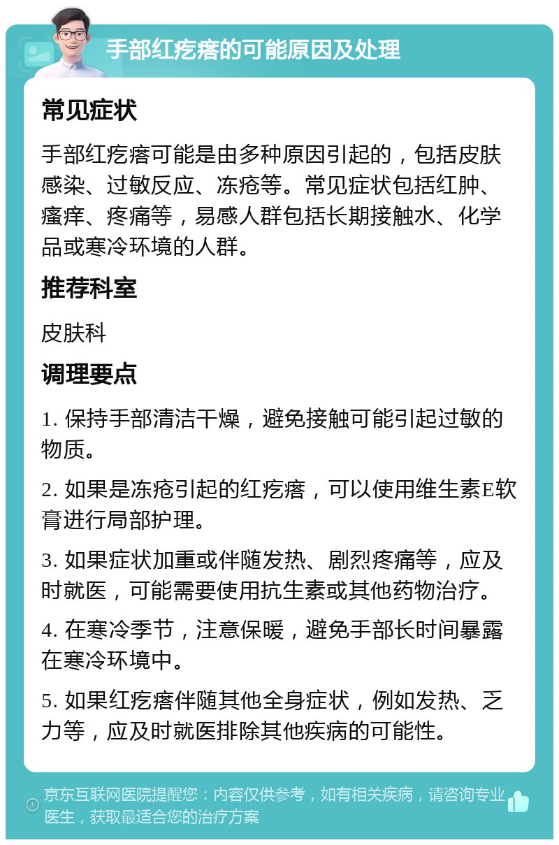 手部红疙瘩的可能原因及处理 常见症状 手部红疙瘩可能是由多种原因引起的，包括皮肤感染、过敏反应、冻疮等。常见症状包括红肿、瘙痒、疼痛等，易感人群包括长期接触水、化学品或寒冷环境的人群。 推荐科室 皮肤科 调理要点 1. 保持手部清洁干燥，避免接触可能引起过敏的物质。 2. 如果是冻疮引起的红疙瘩，可以使用维生素E软膏进行局部护理。 3. 如果症状加重或伴随发热、剧烈疼痛等，应及时就医，可能需要使用抗生素或其他药物治疗。 4. 在寒冷季节，注意保暖，避免手部长时间暴露在寒冷环境中。 5. 如果红疙瘩伴随其他全身症状，例如发热、乏力等，应及时就医排除其他疾病的可能性。