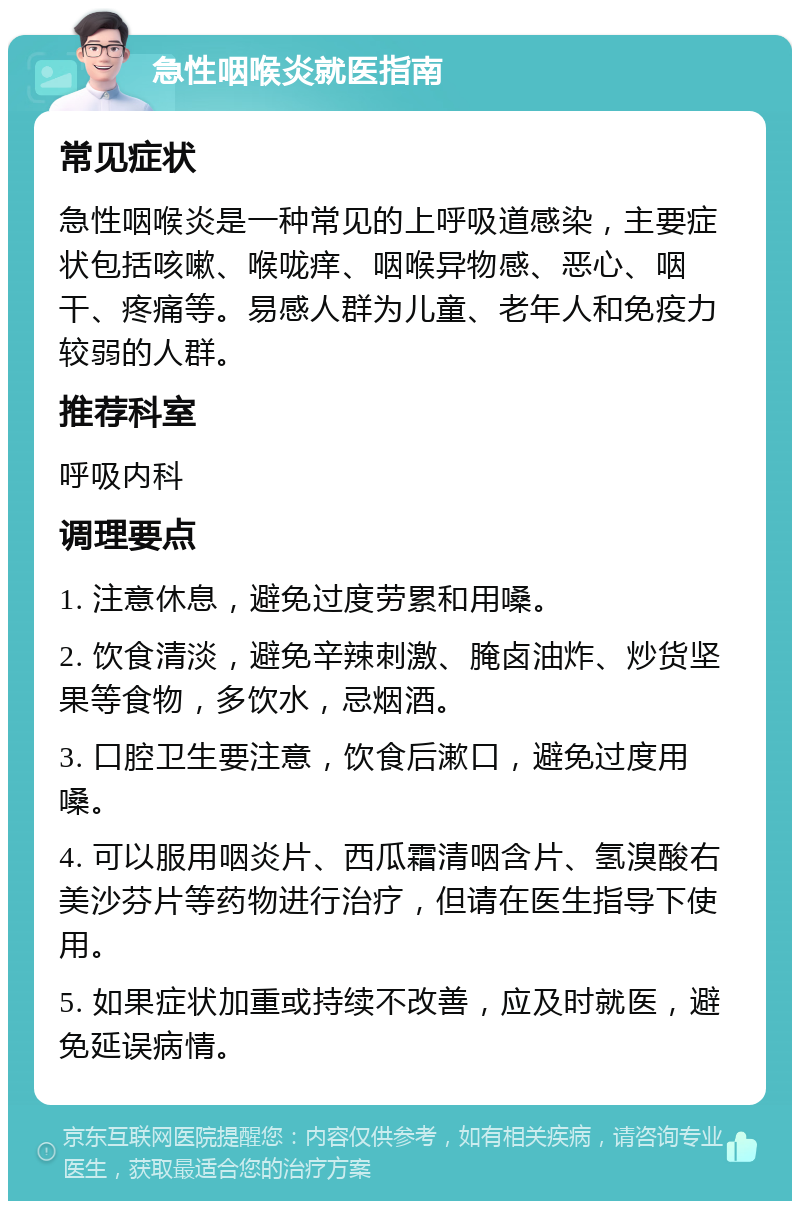 急性咽喉炎就医指南 常见症状 急性咽喉炎是一种常见的上呼吸道感染，主要症状包括咳嗽、喉咙痒、咽喉异物感、恶心、咽干、疼痛等。易感人群为儿童、老年人和免疫力较弱的人群。 推荐科室 呼吸内科 调理要点 1. 注意休息，避免过度劳累和用嗓。 2. 饮食清淡，避免辛辣刺激、腌卤油炸、炒货坚果等食物，多饮水，忌烟酒。 3. 口腔卫生要注意，饮食后漱口，避免过度用嗓。 4. 可以服用咽炎片、西瓜霜清咽含片、氢溴酸右美沙芬片等药物进行治疗，但请在医生指导下使用。 5. 如果症状加重或持续不改善，应及时就医，避免延误病情。