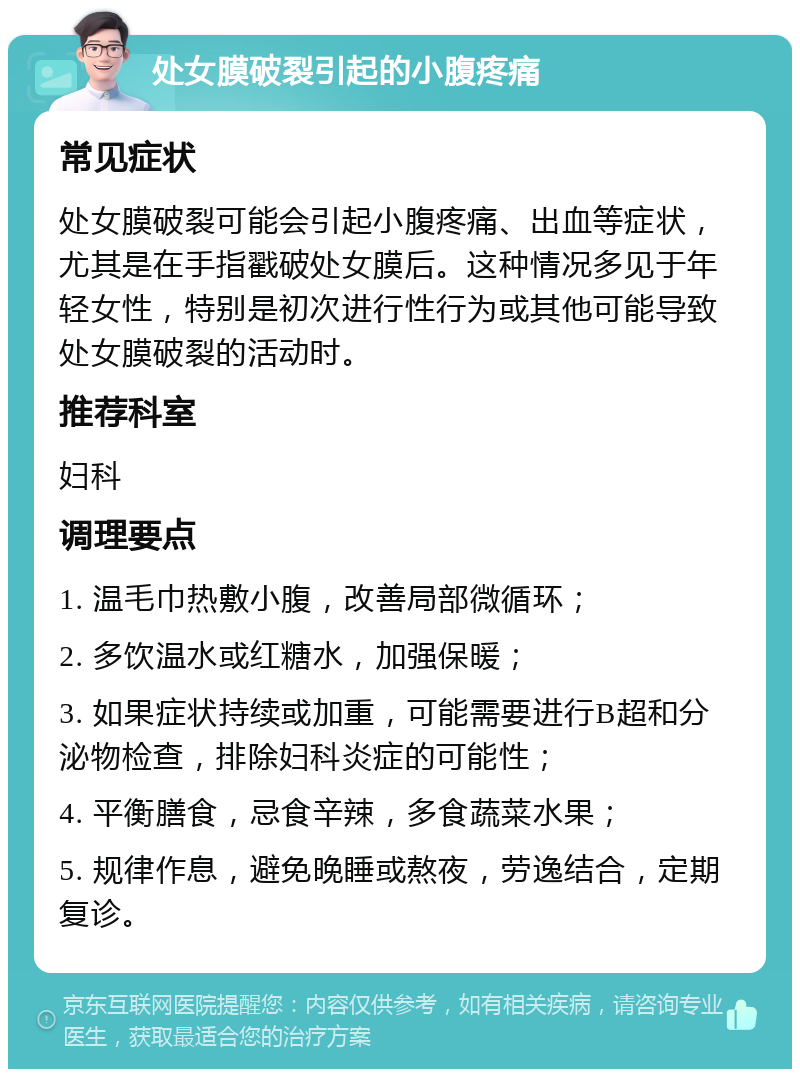 处女膜破裂引起的小腹疼痛 常见症状 处女膜破裂可能会引起小腹疼痛、出血等症状，尤其是在手指戳破处女膜后。这种情况多见于年轻女性，特别是初次进行性行为或其他可能导致处女膜破裂的活动时。 推荐科室 妇科 调理要点 1. 温毛巾热敷小腹，改善局部微循环； 2. 多饮温水或红糖水，加强保暖； 3. 如果症状持续或加重，可能需要进行B超和分泌物检查，排除妇科炎症的可能性； 4. 平衡膳食，忌食辛辣，多食蔬菜水果； 5. 规律作息，避免晚睡或熬夜，劳逸结合，定期复诊。