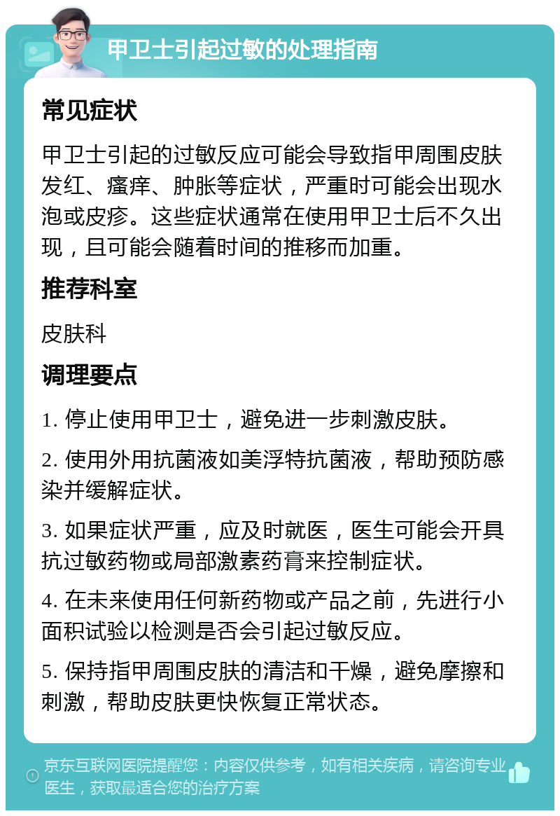 甲卫士引起过敏的处理指南 常见症状 甲卫士引起的过敏反应可能会导致指甲周围皮肤发红、瘙痒、肿胀等症状，严重时可能会出现水泡或皮疹。这些症状通常在使用甲卫士后不久出现，且可能会随着时间的推移而加重。 推荐科室 皮肤科 调理要点 1. 停止使用甲卫士，避免进一步刺激皮肤。 2. 使用外用抗菌液如美浮特抗菌液，帮助预防感染并缓解症状。 3. 如果症状严重，应及时就医，医生可能会开具抗过敏药物或局部激素药膏来控制症状。 4. 在未来使用任何新药物或产品之前，先进行小面积试验以检测是否会引起过敏反应。 5. 保持指甲周围皮肤的清洁和干燥，避免摩擦和刺激，帮助皮肤更快恢复正常状态。