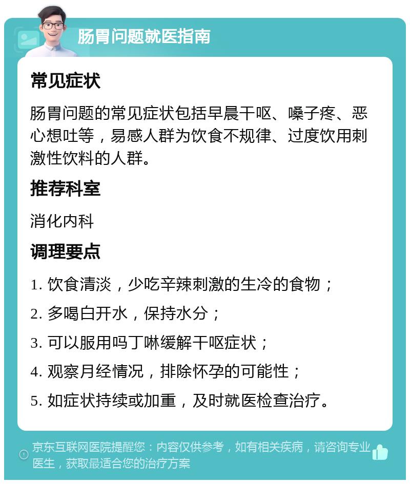 肠胃问题就医指南 常见症状 肠胃问题的常见症状包括早晨干呕、嗓子疼、恶心想吐等，易感人群为饮食不规律、过度饮用刺激性饮料的人群。 推荐科室 消化内科 调理要点 1. 饮食清淡，少吃辛辣刺激的生冷的食物； 2. 多喝白开水，保持水分； 3. 可以服用吗丁啉缓解干呕症状； 4. 观察月经情况，排除怀孕的可能性； 5. 如症状持续或加重，及时就医检查治疗。