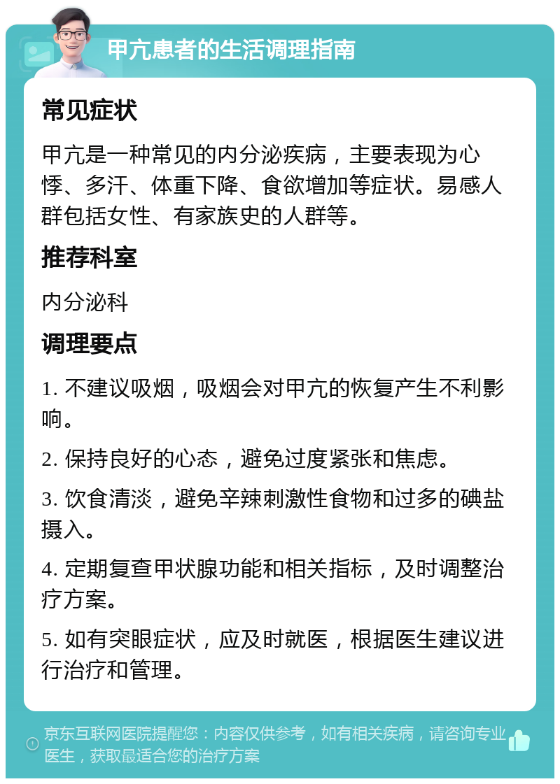 甲亢患者的生活调理指南 常见症状 甲亢是一种常见的内分泌疾病，主要表现为心悸、多汗、体重下降、食欲增加等症状。易感人群包括女性、有家族史的人群等。 推荐科室 内分泌科 调理要点 1. 不建议吸烟，吸烟会对甲亢的恢复产生不利影响。 2. 保持良好的心态，避免过度紧张和焦虑。 3. 饮食清淡，避免辛辣刺激性食物和过多的碘盐摄入。 4. 定期复查甲状腺功能和相关指标，及时调整治疗方案。 5. 如有突眼症状，应及时就医，根据医生建议进行治疗和管理。