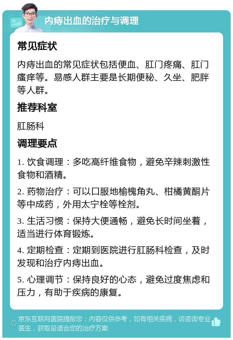 内痔出血的治疗与调理 常见症状 内痔出血的常见症状包括便血、肛门疼痛、肛门瘙痒等。易感人群主要是长期便秘、久坐、肥胖等人群。 推荐科室 肛肠科 调理要点 1. 饮食调理：多吃高纤维食物，避免辛辣刺激性食物和酒精。 2. 药物治疗：可以口服地榆槐角丸、柑橘黄酮片等中成药，外用太宁栓等栓剂。 3. 生活习惯：保持大便通畅，避免长时间坐着，适当进行体育锻炼。 4. 定期检查：定期到医院进行肛肠科检查，及时发现和治疗内痔出血。 5. 心理调节：保持良好的心态，避免过度焦虑和压力，有助于疾病的康复。