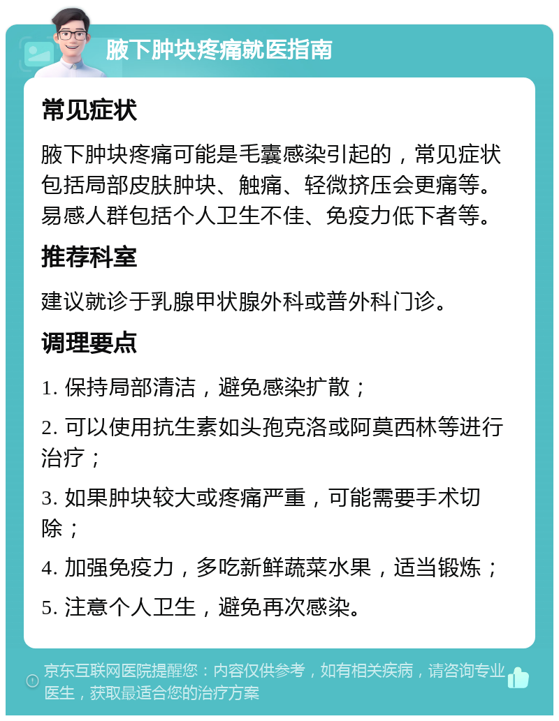 腋下肿块疼痛就医指南 常见症状 腋下肿块疼痛可能是毛囊感染引起的，常见症状包括局部皮肤肿块、触痛、轻微挤压会更痛等。易感人群包括个人卫生不佳、免疫力低下者等。 推荐科室 建议就诊于乳腺甲状腺外科或普外科门诊。 调理要点 1. 保持局部清洁，避免感染扩散； 2. 可以使用抗生素如头孢克洛或阿莫西林等进行治疗； 3. 如果肿块较大或疼痛严重，可能需要手术切除； 4. 加强免疫力，多吃新鲜蔬菜水果，适当锻炼； 5. 注意个人卫生，避免再次感染。