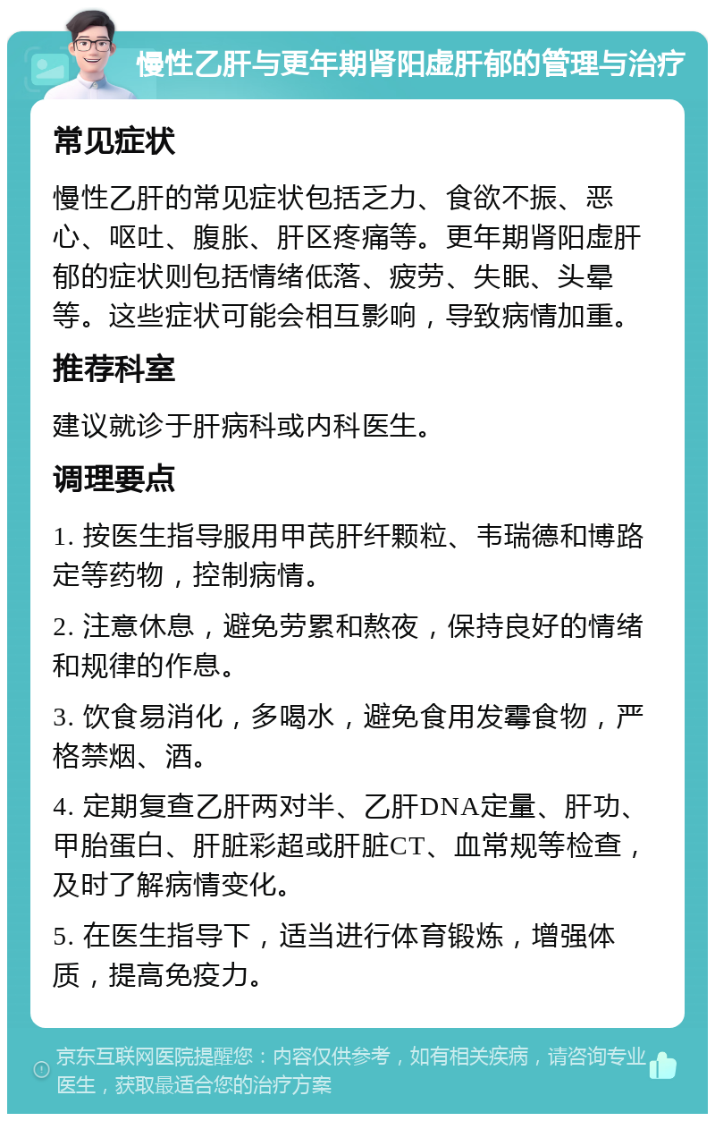 慢性乙肝与更年期肾阳虚肝郁的管理与治疗 常见症状 慢性乙肝的常见症状包括乏力、食欲不振、恶心、呕吐、腹胀、肝区疼痛等。更年期肾阳虚肝郁的症状则包括情绪低落、疲劳、失眠、头晕等。这些症状可能会相互影响，导致病情加重。 推荐科室 建议就诊于肝病科或内科医生。 调理要点 1. 按医生指导服用甲芪肝纤颗粒、韦瑞德和博路定等药物，控制病情。 2. 注意休息，避免劳累和熬夜，保持良好的情绪和规律的作息。 3. 饮食易消化，多喝水，避免食用发霉食物，严格禁烟、酒。 4. 定期复查乙肝两对半、乙肝DNA定量、肝功、甲胎蛋白、肝脏彩超或肝脏CT、血常规等检查，及时了解病情变化。 5. 在医生指导下，适当进行体育锻炼，增强体质，提高免疫力。