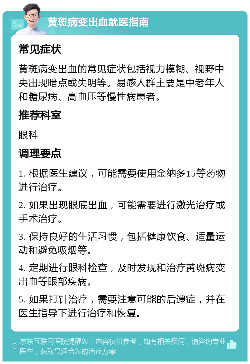 黄斑病变出血就医指南 常见症状 黄斑病变出血的常见症状包括视力模糊、视野中央出现暗点或失明等。易感人群主要是中老年人和糖尿病、高血压等慢性病患者。 推荐科室 眼科 调理要点 1. 根据医生建议，可能需要使用金纳多15等药物进行治疗。 2. 如果出现眼底出血，可能需要进行激光治疗或手术治疗。 3. 保持良好的生活习惯，包括健康饮食、适量运动和避免吸烟等。 4. 定期进行眼科检查，及时发现和治疗黄斑病变出血等眼部疾病。 5. 如果打针治疗，需要注意可能的后遗症，并在医生指导下进行治疗和恢复。