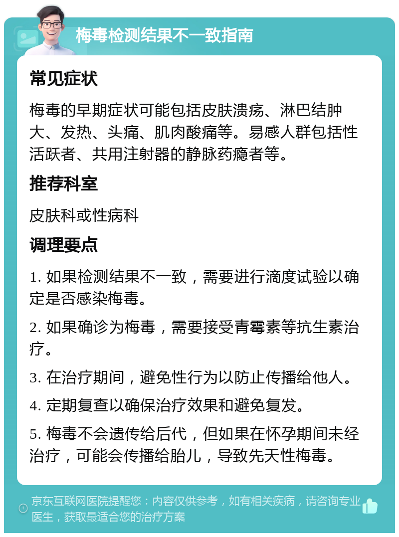 梅毒检测结果不一致指南 常见症状 梅毒的早期症状可能包括皮肤溃疡、淋巴结肿大、发热、头痛、肌肉酸痛等。易感人群包括性活跃者、共用注射器的静脉药瘾者等。 推荐科室 皮肤科或性病科 调理要点 1. 如果检测结果不一致，需要进行滴度试验以确定是否感染梅毒。 2. 如果确诊为梅毒，需要接受青霉素等抗生素治疗。 3. 在治疗期间，避免性行为以防止传播给他人。 4. 定期复查以确保治疗效果和避免复发。 5. 梅毒不会遗传给后代，但如果在怀孕期间未经治疗，可能会传播给胎儿，导致先天性梅毒。