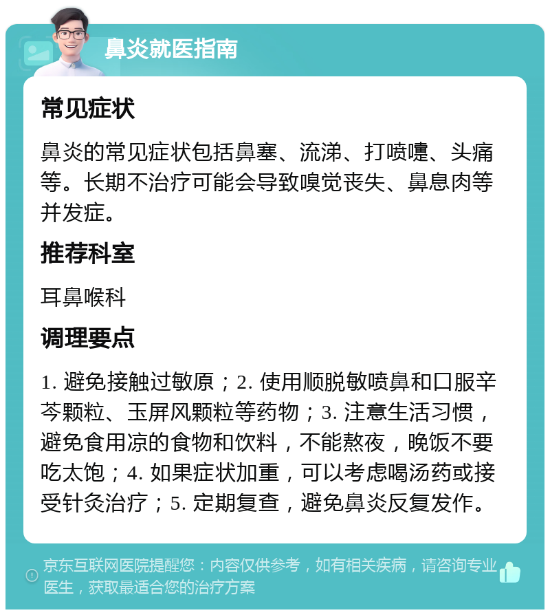 鼻炎就医指南 常见症状 鼻炎的常见症状包括鼻塞、流涕、打喷嚏、头痛等。长期不治疗可能会导致嗅觉丧失、鼻息肉等并发症。 推荐科室 耳鼻喉科 调理要点 1. 避免接触过敏原；2. 使用顺脱敏喷鼻和口服辛芩颗粒、玉屏风颗粒等药物；3. 注意生活习惯，避免食用凉的食物和饮料，不能熬夜，晚饭不要吃太饱；4. 如果症状加重，可以考虑喝汤药或接受针灸治疗；5. 定期复查，避免鼻炎反复发作。