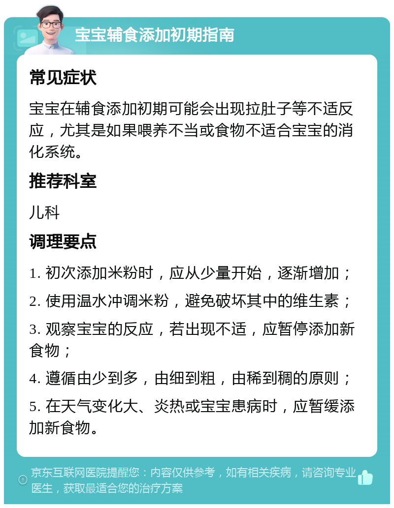 宝宝辅食添加初期指南 常见症状 宝宝在辅食添加初期可能会出现拉肚子等不适反应，尤其是如果喂养不当或食物不适合宝宝的消化系统。 推荐科室 儿科 调理要点 1. 初次添加米粉时，应从少量开始，逐渐增加； 2. 使用温水冲调米粉，避免破坏其中的维生素； 3. 观察宝宝的反应，若出现不适，应暂停添加新食物； 4. 遵循由少到多，由细到粗，由稀到稠的原则； 5. 在天气变化大、炎热或宝宝患病时，应暂缓添加新食物。