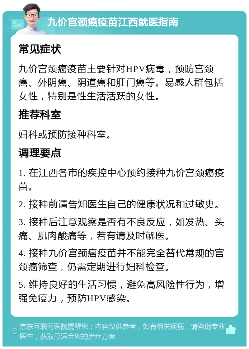 九价宫颈癌疫苗江西就医指南 常见症状 九价宫颈癌疫苗主要针对HPV病毒，预防宫颈癌、外阴癌、阴道癌和肛门癌等。易感人群包括女性，特别是性生活活跃的女性。 推荐科室 妇科或预防接种科室。 调理要点 1. 在江西各市的疾控中心预约接种九价宫颈癌疫苗。 2. 接种前请告知医生自己的健康状况和过敏史。 3. 接种后注意观察是否有不良反应，如发热、头痛、肌肉酸痛等，若有请及时就医。 4. 接种九价宫颈癌疫苗并不能完全替代常规的宫颈癌筛查，仍需定期进行妇科检查。 5. 维持良好的生活习惯，避免高风险性行为，增强免疫力，预防HPV感染。