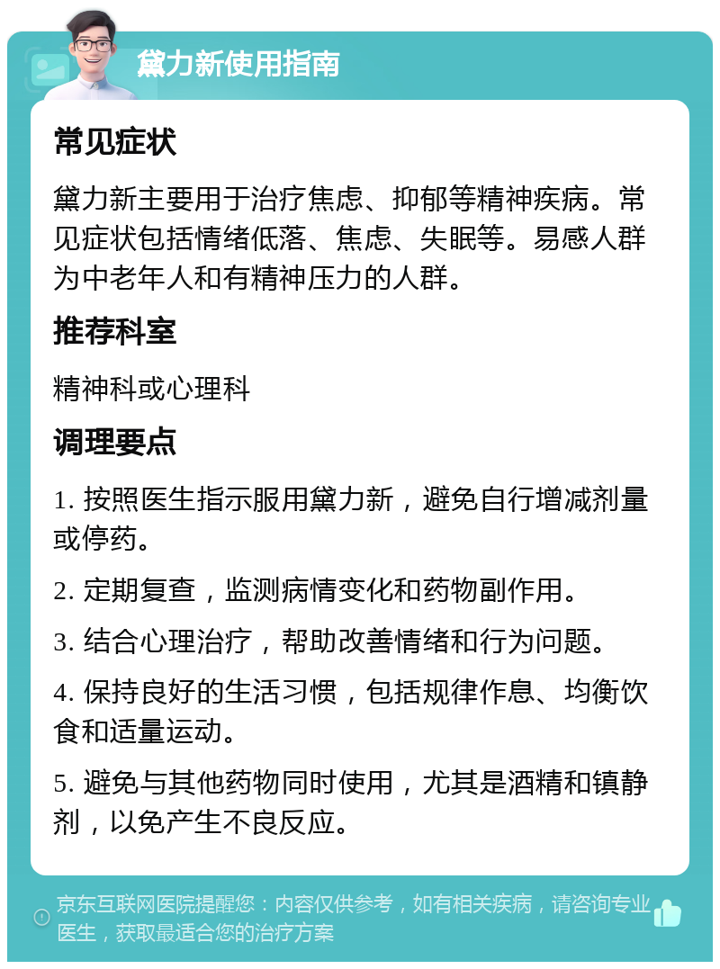 黛力新使用指南 常见症状 黛力新主要用于治疗焦虑、抑郁等精神疾病。常见症状包括情绪低落、焦虑、失眠等。易感人群为中老年人和有精神压力的人群。 推荐科室 精神科或心理科 调理要点 1. 按照医生指示服用黛力新，避免自行增减剂量或停药。 2. 定期复查，监测病情变化和药物副作用。 3. 结合心理治疗，帮助改善情绪和行为问题。 4. 保持良好的生活习惯，包括规律作息、均衡饮食和适量运动。 5. 避免与其他药物同时使用，尤其是酒精和镇静剂，以免产生不良反应。