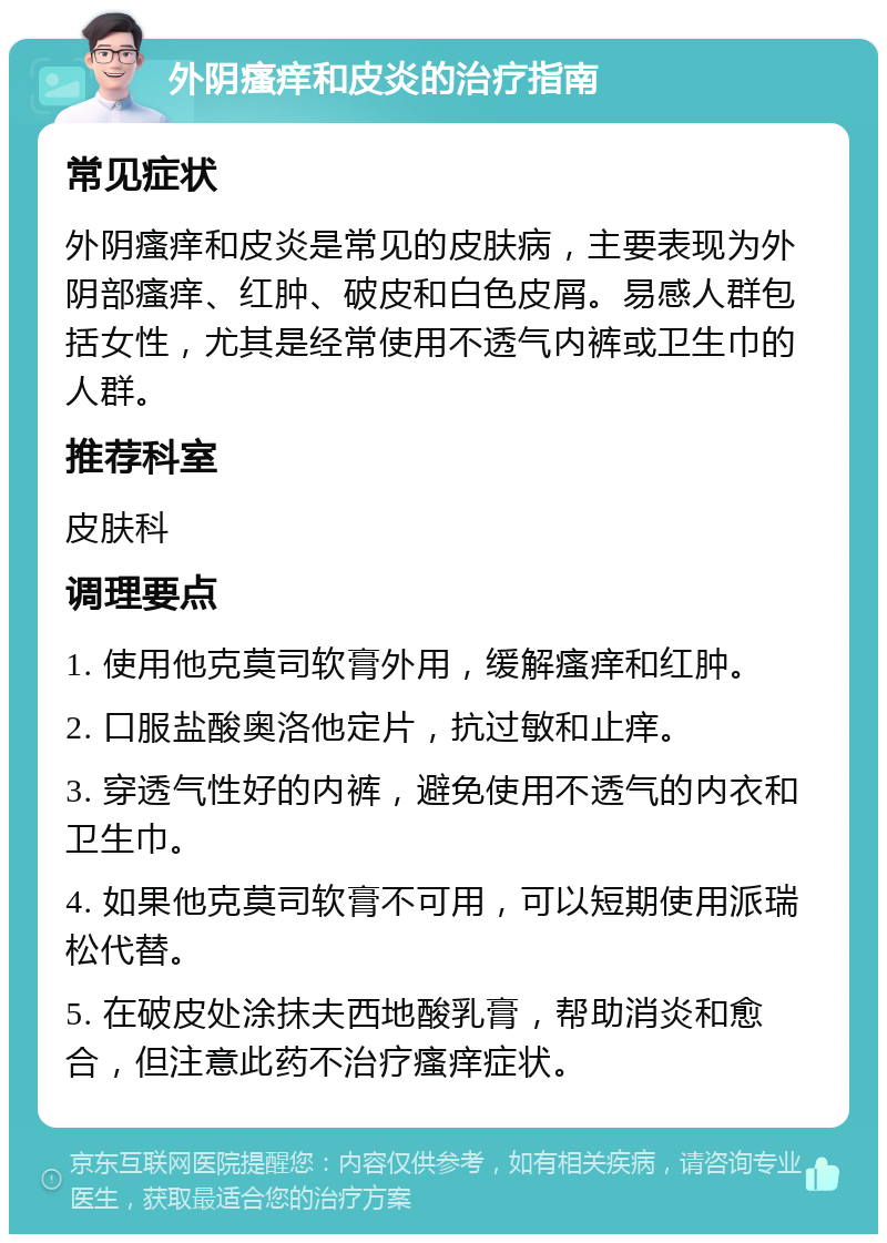 外阴瘙痒和皮炎的治疗指南 常见症状 外阴瘙痒和皮炎是常见的皮肤病，主要表现为外阴部瘙痒、红肿、破皮和白色皮屑。易感人群包括女性，尤其是经常使用不透气内裤或卫生巾的人群。 推荐科室 皮肤科 调理要点 1. 使用他克莫司软膏外用，缓解瘙痒和红肿。 2. 口服盐酸奥洛他定片，抗过敏和止痒。 3. 穿透气性好的内裤，避免使用不透气的内衣和卫生巾。 4. 如果他克莫司软膏不可用，可以短期使用派瑞松代替。 5. 在破皮处涂抹夫西地酸乳膏，帮助消炎和愈合，但注意此药不治疗瘙痒症状。