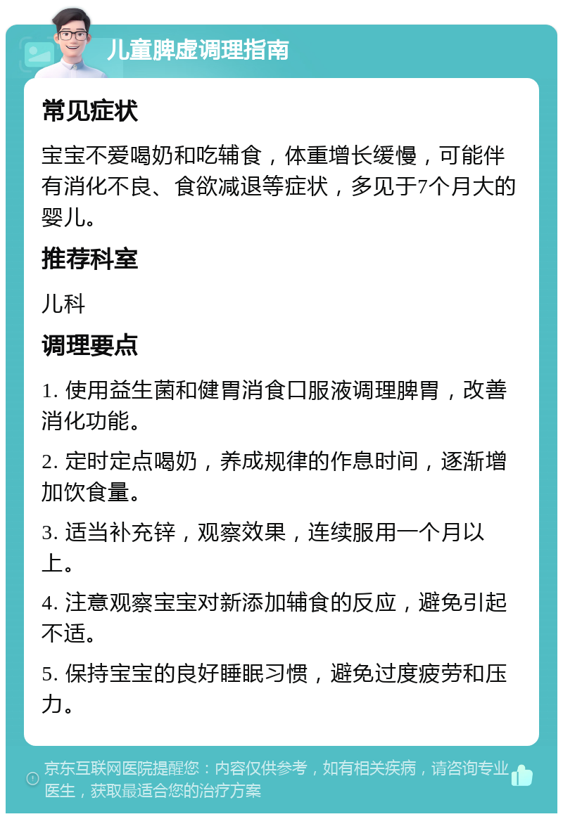 儿童脾虚调理指南 常见症状 宝宝不爱喝奶和吃辅食，体重增长缓慢，可能伴有消化不良、食欲减退等症状，多见于7个月大的婴儿。 推荐科室 儿科 调理要点 1. 使用益生菌和健胃消食口服液调理脾胃，改善消化功能。 2. 定时定点喝奶，养成规律的作息时间，逐渐增加饮食量。 3. 适当补充锌，观察效果，连续服用一个月以上。 4. 注意观察宝宝对新添加辅食的反应，避免引起不适。 5. 保持宝宝的良好睡眠习惯，避免过度疲劳和压力。