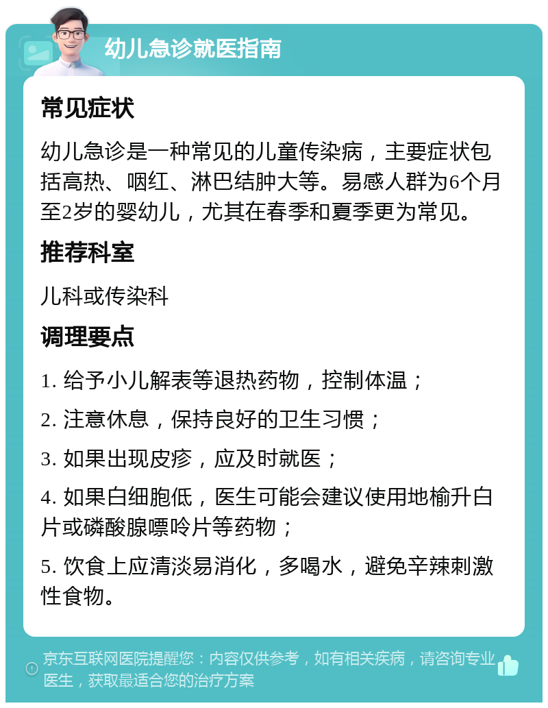 幼儿急诊就医指南 常见症状 幼儿急诊是一种常见的儿童传染病，主要症状包括高热、咽红、淋巴结肿大等。易感人群为6个月至2岁的婴幼儿，尤其在春季和夏季更为常见。 推荐科室 儿科或传染科 调理要点 1. 给予小儿解表等退热药物，控制体温； 2. 注意休息，保持良好的卫生习惯； 3. 如果出现皮疹，应及时就医； 4. 如果白细胞低，医生可能会建议使用地榆升白片或磷酸腺嘌呤片等药物； 5. 饮食上应清淡易消化，多喝水，避免辛辣刺激性食物。