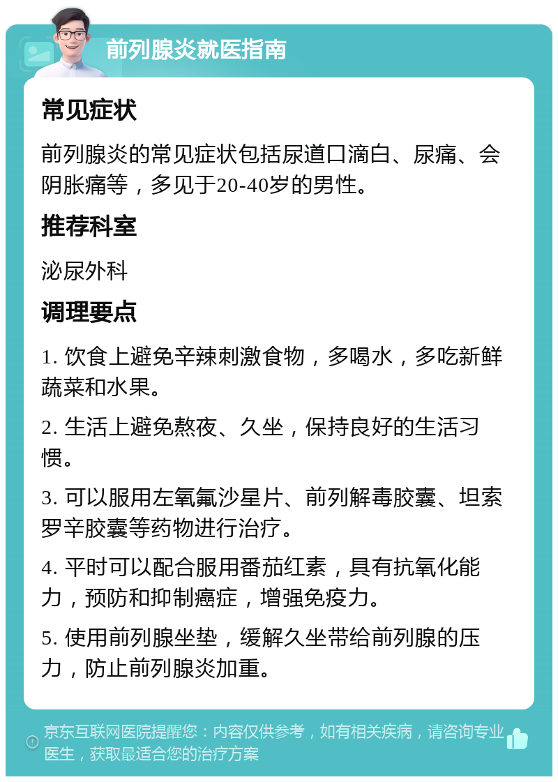 前列腺炎就医指南 常见症状 前列腺炎的常见症状包括尿道口滴白、尿痛、会阴胀痛等，多见于20-40岁的男性。 推荐科室 泌尿外科 调理要点 1. 饮食上避免辛辣刺激食物，多喝水，多吃新鲜蔬菜和水果。 2. 生活上避免熬夜、久坐，保持良好的生活习惯。 3. 可以服用左氧氟沙星片、前列解毒胶囊、坦索罗辛胶囊等药物进行治疗。 4. 平时可以配合服用番茄红素，具有抗氧化能力，预防和抑制癌症，增强免疫力。 5. 使用前列腺坐垫，缓解久坐带给前列腺的压力，防止前列腺炎加重。