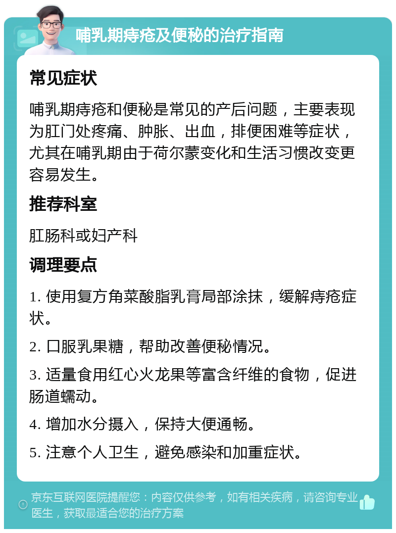 哺乳期痔疮及便秘的治疗指南 常见症状 哺乳期痔疮和便秘是常见的产后问题，主要表现为肛门处疼痛、肿胀、出血，排便困难等症状，尤其在哺乳期由于荷尔蒙变化和生活习惯改变更容易发生。 推荐科室 肛肠科或妇产科 调理要点 1. 使用复方角菜酸脂乳膏局部涂抹，缓解痔疮症状。 2. 口服乳果糖，帮助改善便秘情况。 3. 适量食用红心火龙果等富含纤维的食物，促进肠道蠕动。 4. 增加水分摄入，保持大便通畅。 5. 注意个人卫生，避免感染和加重症状。