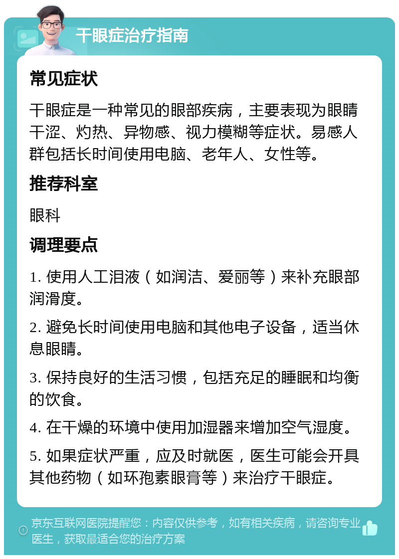 干眼症治疗指南 常见症状 干眼症是一种常见的眼部疾病，主要表现为眼睛干涩、灼热、异物感、视力模糊等症状。易感人群包括长时间使用电脑、老年人、女性等。 推荐科室 眼科 调理要点 1. 使用人工泪液（如润洁、爱丽等）来补充眼部润滑度。 2. 避免长时间使用电脑和其他电子设备，适当休息眼睛。 3. 保持良好的生活习惯，包括充足的睡眠和均衡的饮食。 4. 在干燥的环境中使用加湿器来增加空气湿度。 5. 如果症状严重，应及时就医，医生可能会开具其他药物（如环孢素眼膏等）来治疗干眼症。