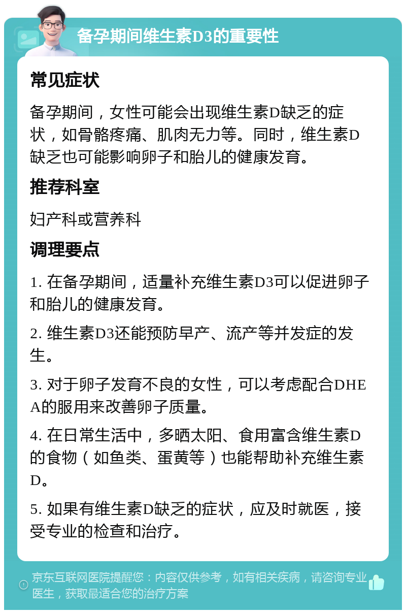 备孕期间维生素D3的重要性 常见症状 备孕期间，女性可能会出现维生素D缺乏的症状，如骨骼疼痛、肌肉无力等。同时，维生素D缺乏也可能影响卵子和胎儿的健康发育。 推荐科室 妇产科或营养科 调理要点 1. 在备孕期间，适量补充维生素D3可以促进卵子和胎儿的健康发育。 2. 维生素D3还能预防早产、流产等并发症的发生。 3. 对于卵子发育不良的女性，可以考虑配合DHEA的服用来改善卵子质量。 4. 在日常生活中，多晒太阳、食用富含维生素D的食物（如鱼类、蛋黄等）也能帮助补充维生素D。 5. 如果有维生素D缺乏的症状，应及时就医，接受专业的检查和治疗。