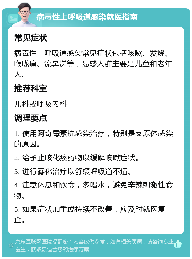 病毒性上呼吸道感染就医指南 常见症状 病毒性上呼吸道感染常见症状包括咳嗽、发烧、喉咙痛、流鼻涕等，易感人群主要是儿童和老年人。 推荐科室 儿科或呼吸内科 调理要点 1. 使用阿奇霉素抗感染治疗，特别是支原体感染的原因。 2. 给予止咳化痰药物以缓解咳嗽症状。 3. 进行雾化治疗以舒缓呼吸道不适。 4. 注意休息和饮食，多喝水，避免辛辣刺激性食物。 5. 如果症状加重或持续不改善，应及时就医复查。