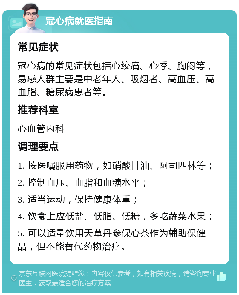 冠心病就医指南 常见症状 冠心病的常见症状包括心绞痛、心悸、胸闷等，易感人群主要是中老年人、吸烟者、高血压、高血脂、糖尿病患者等。 推荐科室 心血管内科 调理要点 1. 按医嘱服用药物，如硝酸甘油、阿司匹林等； 2. 控制血压、血脂和血糖水平； 3. 适当运动，保持健康体重； 4. 饮食上应低盐、低脂、低糖，多吃蔬菜水果； 5. 可以适量饮用天草丹参保心茶作为辅助保健品，但不能替代药物治疗。