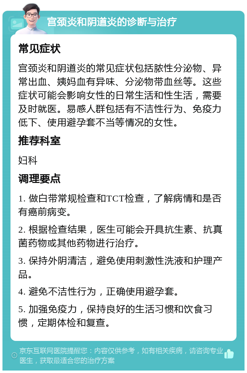 宫颈炎和阴道炎的诊断与治疗 常见症状 宫颈炎和阴道炎的常见症状包括脓性分泌物、异常出血、姨妈血有异味、分泌物带血丝等。这些症状可能会影响女性的日常生活和性生活，需要及时就医。易感人群包括有不洁性行为、免疫力低下、使用避孕套不当等情况的女性。 推荐科室 妇科 调理要点 1. 做白带常规检查和TCT检查，了解病情和是否有癌前病变。 2. 根据检查结果，医生可能会开具抗生素、抗真菌药物或其他药物进行治疗。 3. 保持外阴清洁，避免使用刺激性洗液和护理产品。 4. 避免不洁性行为，正确使用避孕套。 5. 加强免疫力，保持良好的生活习惯和饮食习惯，定期体检和复查。