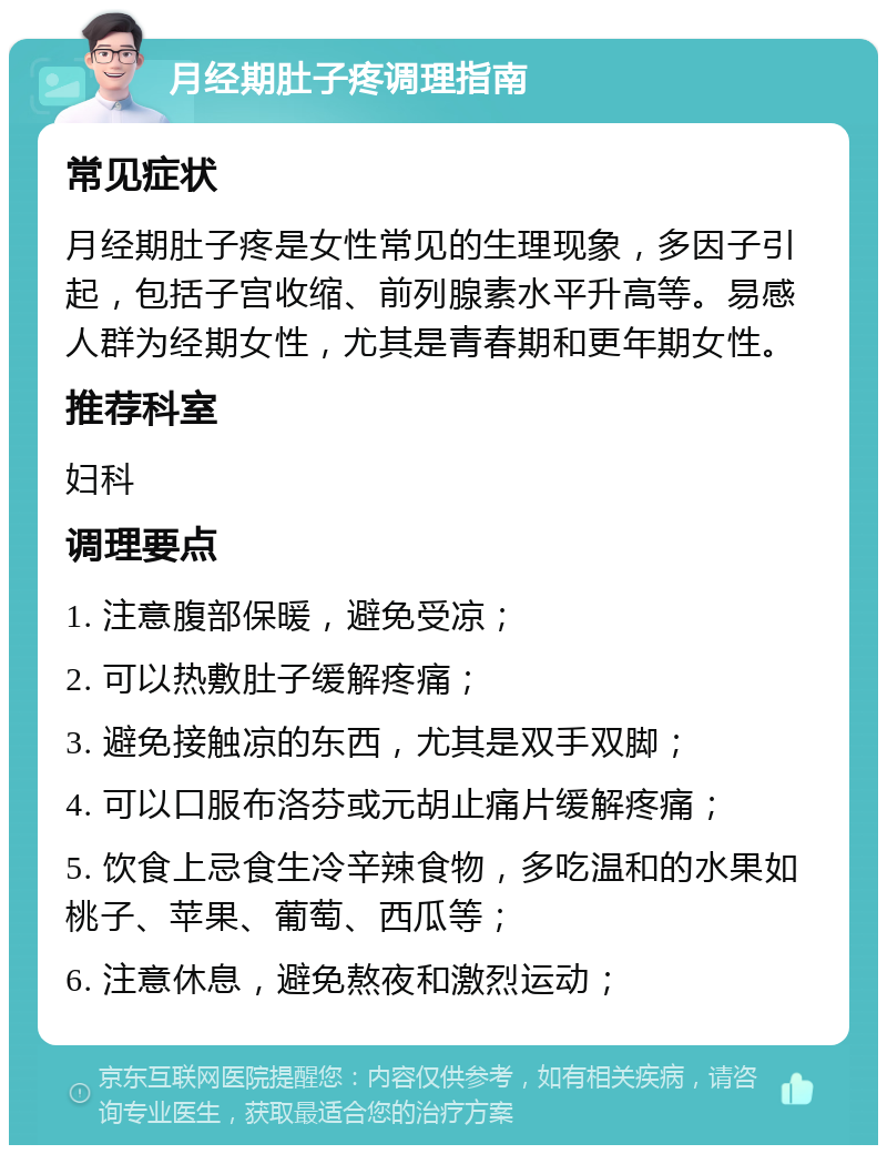 月经期肚子疼调理指南 常见症状 月经期肚子疼是女性常见的生理现象，多因子引起，包括子宫收缩、前列腺素水平升高等。易感人群为经期女性，尤其是青春期和更年期女性。 推荐科室 妇科 调理要点 1. 注意腹部保暖，避免受凉； 2. 可以热敷肚子缓解疼痛； 3. 避免接触凉的东西，尤其是双手双脚； 4. 可以口服布洛芬或元胡止痛片缓解疼痛； 5. 饮食上忌食生冷辛辣食物，多吃温和的水果如桃子、苹果、葡萄、西瓜等； 6. 注意休息，避免熬夜和激烈运动；