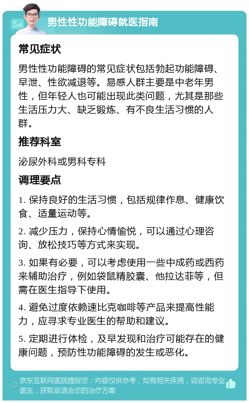 男性性功能障碍就医指南 常见症状 男性性功能障碍的常见症状包括勃起功能障碍、早泄、性欲减退等。易感人群主要是中老年男性，但年轻人也可能出现此类问题，尤其是那些生活压力大、缺乏锻炼、有不良生活习惯的人群。 推荐科室 泌尿外科或男科专科 调理要点 1. 保持良好的生活习惯，包括规律作息、健康饮食、适量运动等。 2. 减少压力，保持心情愉悦，可以通过心理咨询、放松技巧等方式来实现。 3. 如果有必要，可以考虑使用一些中成药或西药来辅助治疗，例如袋鼠精胶囊、他拉达菲等，但需在医生指导下使用。 4. 避免过度依赖速比克咖啡等产品来提高性能力，应寻求专业医生的帮助和建议。 5. 定期进行体检，及早发现和治疗可能存在的健康问题，预防性功能障碍的发生或恶化。