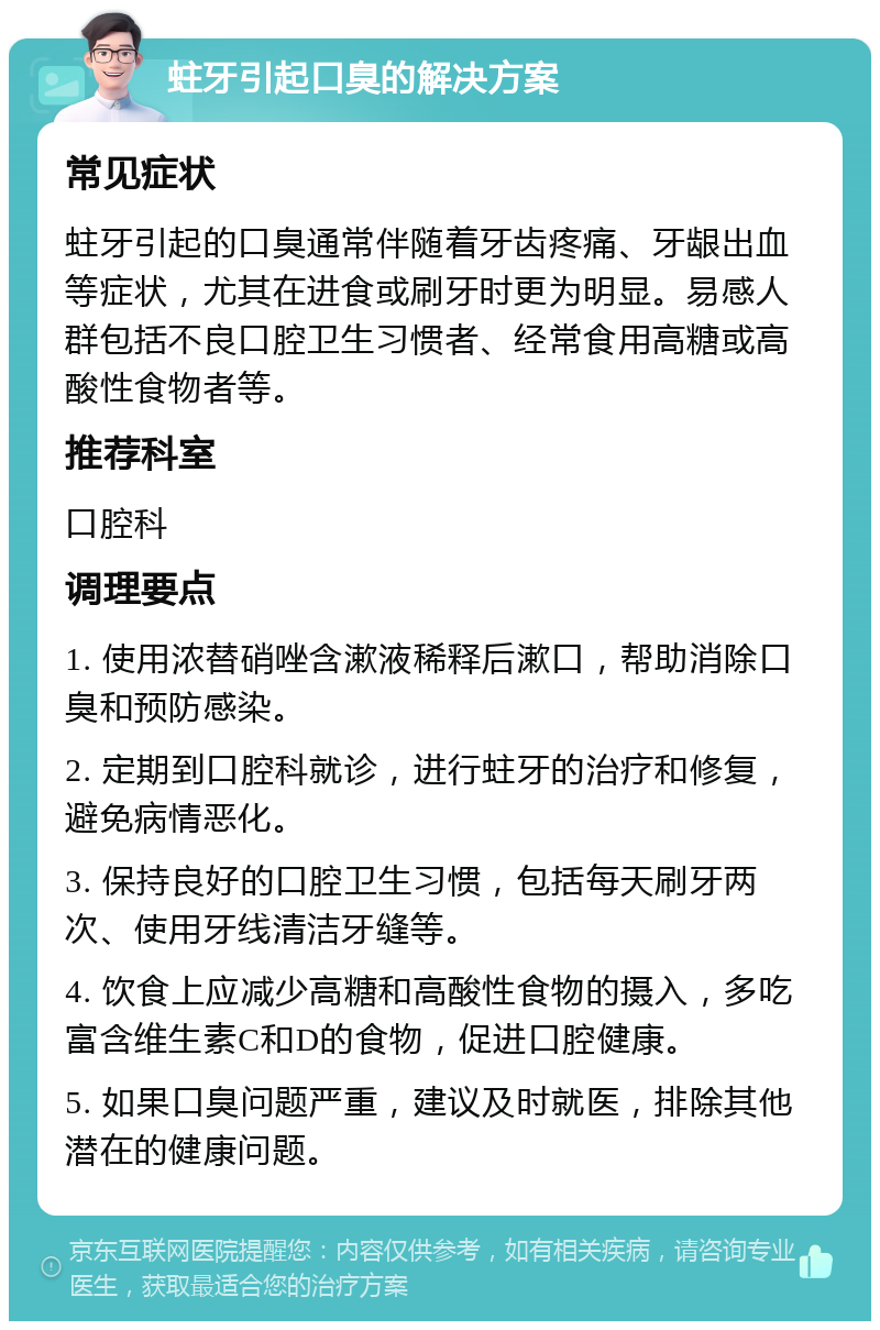 蛀牙引起口臭的解决方案 常见症状 蛀牙引起的口臭通常伴随着牙齿疼痛、牙龈出血等症状，尤其在进食或刷牙时更为明显。易感人群包括不良口腔卫生习惯者、经常食用高糖或高酸性食物者等。 推荐科室 口腔科 调理要点 1. 使用浓替硝唑含漱液稀释后漱口，帮助消除口臭和预防感染。 2. 定期到口腔科就诊，进行蛀牙的治疗和修复，避免病情恶化。 3. 保持良好的口腔卫生习惯，包括每天刷牙两次、使用牙线清洁牙缝等。 4. 饮食上应减少高糖和高酸性食物的摄入，多吃富含维生素C和D的食物，促进口腔健康。 5. 如果口臭问题严重，建议及时就医，排除其他潜在的健康问题。