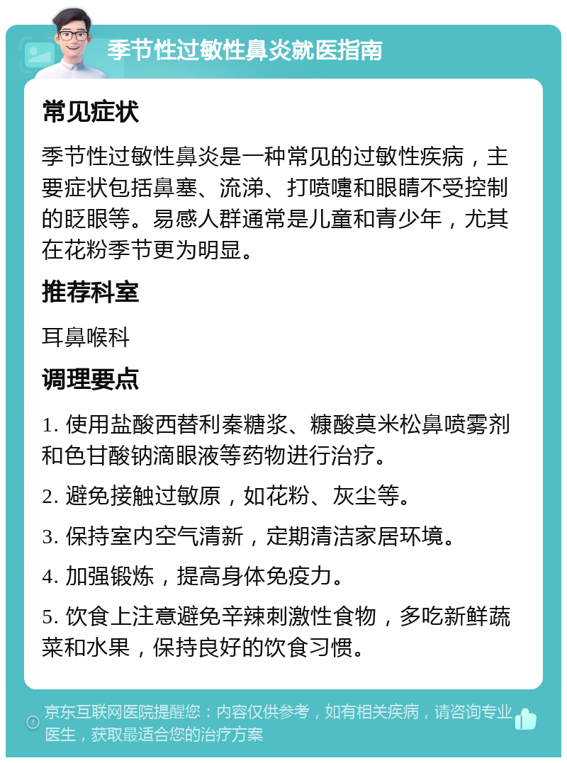 季节性过敏性鼻炎就医指南 常见症状 季节性过敏性鼻炎是一种常见的过敏性疾病，主要症状包括鼻塞、流涕、打喷嚏和眼睛不受控制的眨眼等。易感人群通常是儿童和青少年，尤其在花粉季节更为明显。 推荐科室 耳鼻喉科 调理要点 1. 使用盐酸西替利秦糖浆、糠酸莫米松鼻喷雾剂和色甘酸钠滴眼液等药物进行治疗。 2. 避免接触过敏原，如花粉、灰尘等。 3. 保持室内空气清新，定期清洁家居环境。 4. 加强锻炼，提高身体免疫力。 5. 饮食上注意避免辛辣刺激性食物，多吃新鲜蔬菜和水果，保持良好的饮食习惯。