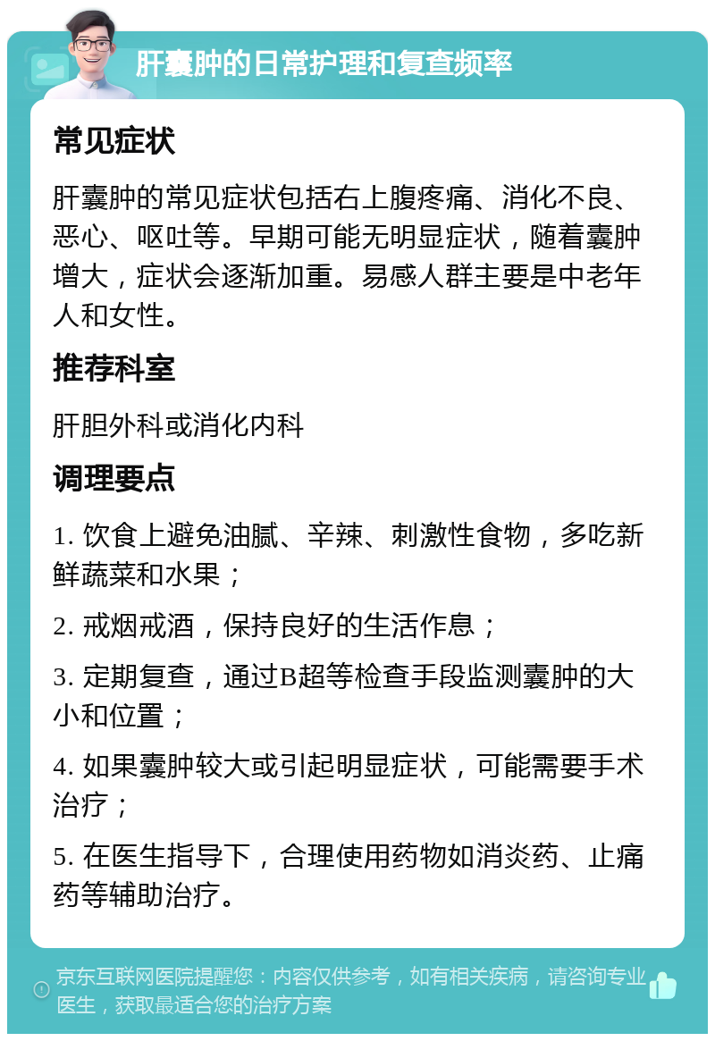 肝囊肿的日常护理和复查频率 常见症状 肝囊肿的常见症状包括右上腹疼痛、消化不良、恶心、呕吐等。早期可能无明显症状，随着囊肿增大，症状会逐渐加重。易感人群主要是中老年人和女性。 推荐科室 肝胆外科或消化内科 调理要点 1. 饮食上避免油腻、辛辣、刺激性食物，多吃新鲜蔬菜和水果； 2. 戒烟戒酒，保持良好的生活作息； 3. 定期复查，通过B超等检查手段监测囊肿的大小和位置； 4. 如果囊肿较大或引起明显症状，可能需要手术治疗； 5. 在医生指导下，合理使用药物如消炎药、止痛药等辅助治疗。