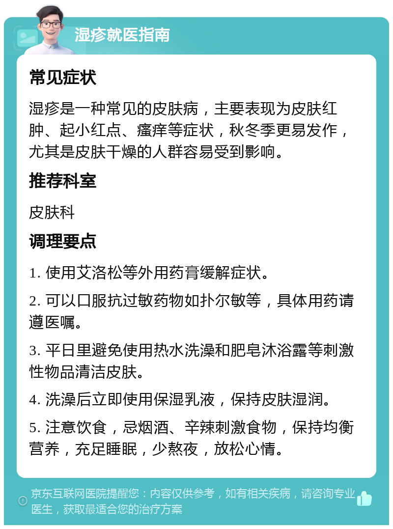 湿疹就医指南 常见症状 湿疹是一种常见的皮肤病，主要表现为皮肤红肿、起小红点、瘙痒等症状，秋冬季更易发作，尤其是皮肤干燥的人群容易受到影响。 推荐科室 皮肤科 调理要点 1. 使用艾洛松等外用药膏缓解症状。 2. 可以口服抗过敏药物如扑尔敏等，具体用药请遵医嘱。 3. 平日里避免使用热水洗澡和肥皂沐浴露等刺激性物品清洁皮肤。 4. 洗澡后立即使用保湿乳液，保持皮肤湿润。 5. 注意饮食，忌烟酒、辛辣刺激食物，保持均衡营养，充足睡眠，少熬夜，放松心情。