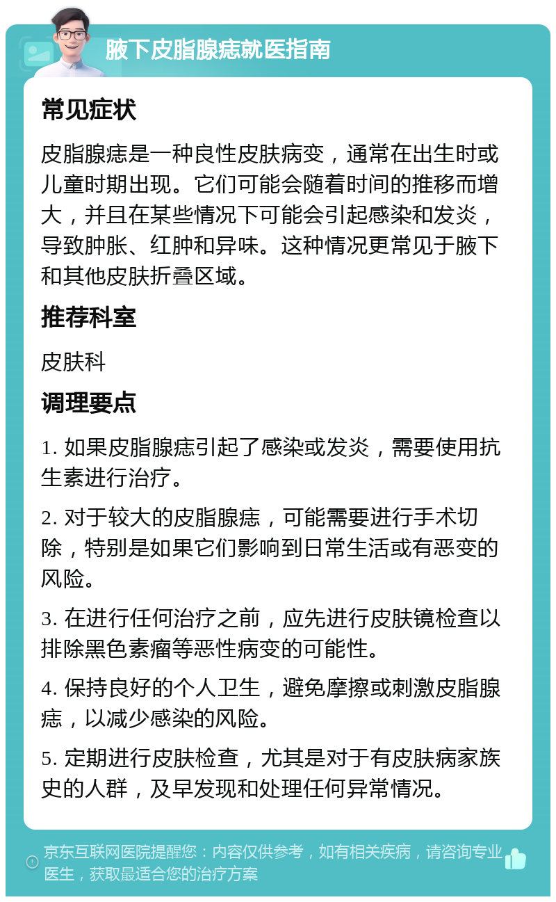 腋下皮脂腺痣就医指南 常见症状 皮脂腺痣是一种良性皮肤病变，通常在出生时或儿童时期出现。它们可能会随着时间的推移而增大，并且在某些情况下可能会引起感染和发炎，导致肿胀、红肿和异味。这种情况更常见于腋下和其他皮肤折叠区域。 推荐科室 皮肤科 调理要点 1. 如果皮脂腺痣引起了感染或发炎，需要使用抗生素进行治疗。 2. 对于较大的皮脂腺痣，可能需要进行手术切除，特别是如果它们影响到日常生活或有恶变的风险。 3. 在进行任何治疗之前，应先进行皮肤镜检查以排除黑色素瘤等恶性病变的可能性。 4. 保持良好的个人卫生，避免摩擦或刺激皮脂腺痣，以减少感染的风险。 5. 定期进行皮肤检查，尤其是对于有皮肤病家族史的人群，及早发现和处理任何异常情况。