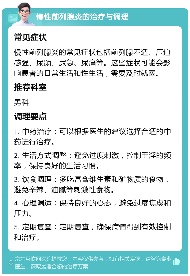 慢性前列腺炎的治疗与调理 常见症状 慢性前列腺炎的常见症状包括前列腺不适、压迫感强、尿频、尿急、尿痛等。这些症状可能会影响患者的日常生活和性生活，需要及时就医。 推荐科室 男科 调理要点 1. 中药治疗：可以根据医生的建议选择合适的中药进行治疗。 2. 生活方式调整：避免过度刺激，控制手淫的频率，保持良好的生活习惯。 3. 饮食调理：多吃富含维生素和矿物质的食物，避免辛辣、油腻等刺激性食物。 4. 心理调适：保持良好的心态，避免过度焦虑和压力。 5. 定期复查：定期复查，确保病情得到有效控制和治疗。