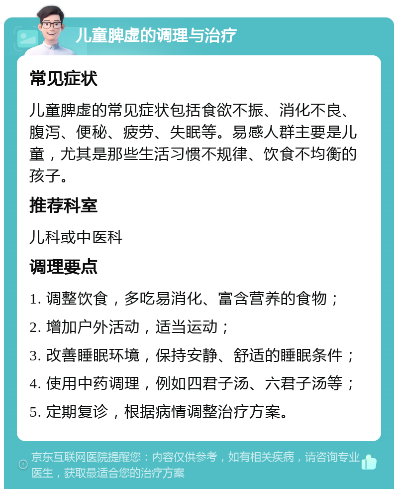 儿童脾虚的调理与治疗 常见症状 儿童脾虚的常见症状包括食欲不振、消化不良、腹泻、便秘、疲劳、失眠等。易感人群主要是儿童，尤其是那些生活习惯不规律、饮食不均衡的孩子。 推荐科室 儿科或中医科 调理要点 1. 调整饮食，多吃易消化、富含营养的食物； 2. 增加户外活动，适当运动； 3. 改善睡眠环境，保持安静、舒适的睡眠条件； 4. 使用中药调理，例如四君子汤、六君子汤等； 5. 定期复诊，根据病情调整治疗方案。